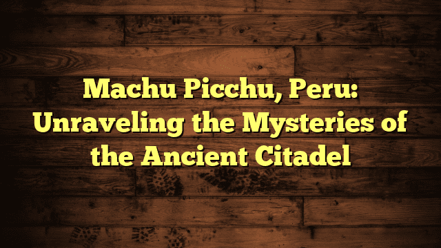 Machu Picchu, Peru: Unraveling the Mysteries of the Ancient Citadel