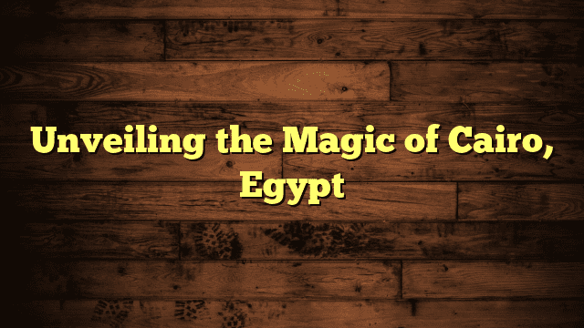 Unveiling the Magic of Cairo, Egypt