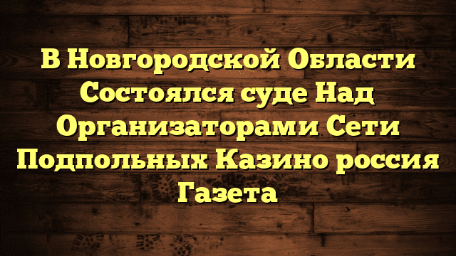 В Новгородской Области Состоялся суде Над Организаторами Сети Подпольных Казино россия Газета