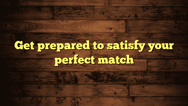 Get prepared to satisfy your perfect match