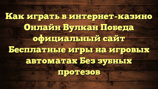 Как играть в интернет-казино Онлайн Вулкан Победа официальный сайт Бесплатные игры на игровых автоматах Без зубных протезов