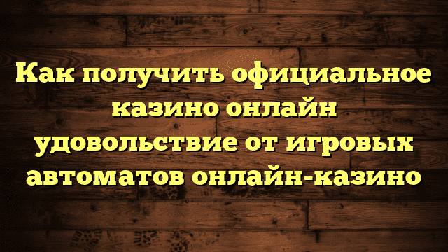 Как получить официальное казино онлайн удовольствие от игровых автоматов онлайн-казино