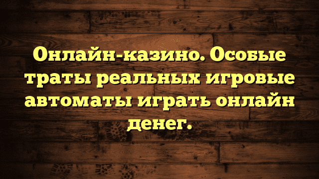 Онлайн-казино. Особые траты реальных игровые автоматы играть онлайн денег.