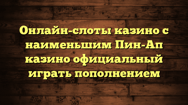 Онлайн-слоты казино с наименьшим Пин-Ап казино официальный играть пополнением